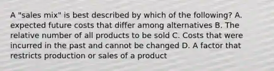 A "sales mix" is best described by which of the following? A. expected future costs that differ among alternatives B. The relative number of all products to be sold C. Costs that were incurred in the past and cannot be changed D. A factor that restricts production or sales of a product