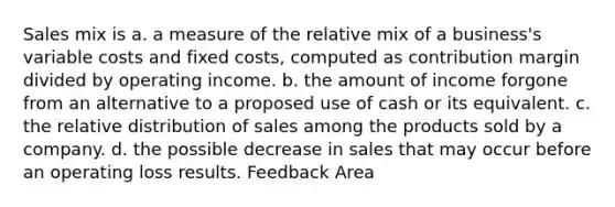 Sales mix is a. a measure of the relative mix of a business's variable costs and fixed costs, computed as contribution margin divided by operating income. b. the amount of income forgone from an alternative to a proposed use of cash or its equivalent. c. the relative distribution of sales among the products sold by a company. d. the possible decrease in sales that may occur before an operating loss results. Feedback Area