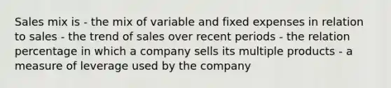 Sales mix is - the mix of variable and fixed expenses in relation to sales - the trend of sales over recent periods - the relation percentage in which a company sells its multiple products - a measure of leverage used by the company