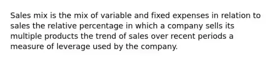 Sales mix is the mix of variable and fixed expenses in relation to sales the relative percentage in which a company sells its multiple products the trend of sales over recent periods a measure of leverage used by the company.