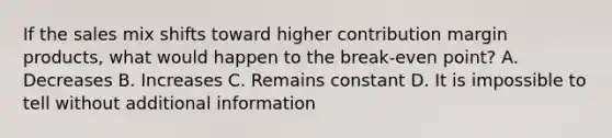 If the sales mix shifts toward higher contribution margin products, what would happen to the break-even point? A. Decreases B. Increases C. Remains constant D. It is impossible to tell without additional information