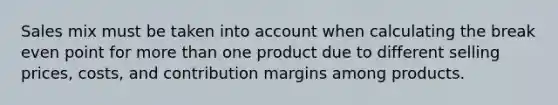 Sales mix must be taken into account when calculating the break even point for more than one product due to different selling prices, costs, and contribution margins among products.