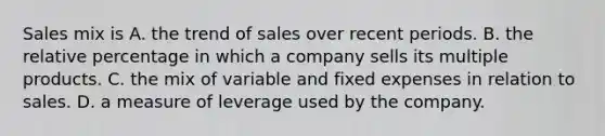 Sales mix is A. the trend of sales over recent periods. B. the relative percentage in which a company sells its multiple products. C. the mix of variable and fixed expenses in relation to sales. D. a measure of leverage used by the company.