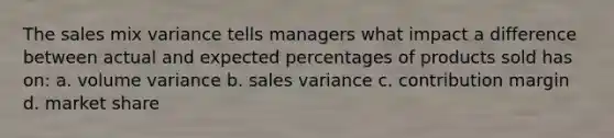 The sales mix variance tells managers what impact a difference between actual and expected percentages of products sold has on: a. volume variance b. sales variance c. contribution margin d. market share