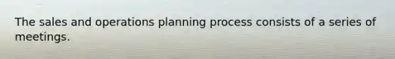 The sales and operations planning process consists of a series of meetings.