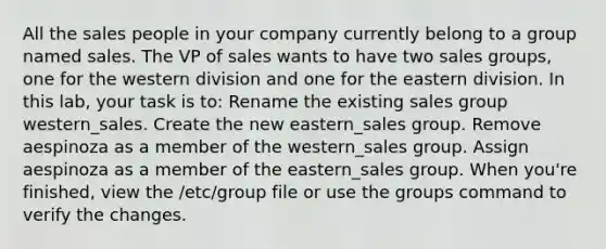 All the sales people in your company currently belong to a group named sales. The VP of sales wants to have two sales groups, one for the western division and one for the eastern division. In this lab, your task is to: Rename the existing sales group western_sales. Create the new eastern_sales group. Remove aespinoza as a member of the western_sales group. Assign aespinoza as a member of the eastern_sales group. When you're finished, view the /etc/group file or use the groups command to verify the changes.