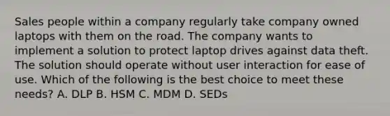 Sales people within a company regularly take company owned laptops with them on the road. The company wants to implement a solution to protect laptop drives against data theft. The solution should operate without user interaction for ease of use. Which of the following is the best choice to meet these needs? A. DLP B. HSM C. MDM D. SEDs