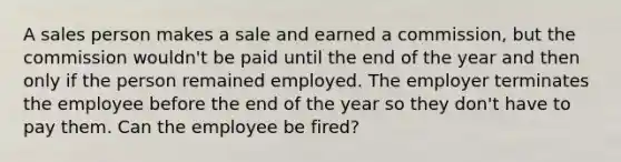 A sales person makes a sale and earned a commission, but the commission wouldn't be paid until the end of the year and then only if the person remained employed. The employer terminates the employee before the end of the year so they don't have to pay them. Can the employee be fired?