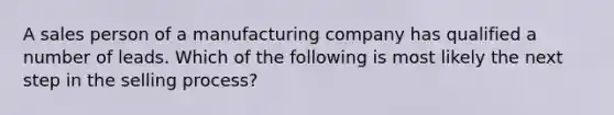 A sales person of a manufacturing company has qualified a number of leads. Which of the following is most likely the next step in the selling process?