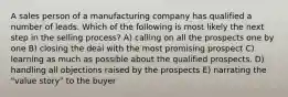 A sales person of a manufacturing company has qualified a number of leads. Which of the following is most likely the next step in the selling process? A) calling on all the prospects one by one B) closing the deal with the most promising prospect C) learning as much as possible about the qualified prospects. D) handling all objections raised by the prospects E) narrating the "value story" to the buyer