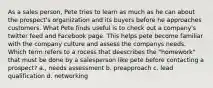 As a sales person, Pete tries to learn as much as he can about the prospect's organization and its buyers before he approaches customers. What Pete finds useful is to check out a company's twitter feed and Facebook page. This helps pete become familiar with the company culture and assess the companys needs. Which term refers to a rocess that deescribes the "homework" that must be done by a salesperson like pete before contacting a prospect? a., needs assessment b. preapproach c. lead qualification d. networking