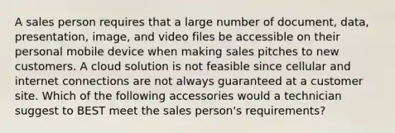 A sales person requires that a large number of document, data, presentation, image, and video files be accessible on their personal mobile device when making sales pitches to new customers. A cloud solution is not feasible since cellular and internet connections are not always guaranteed at a customer site. Which of the following accessories would a technician suggest to BEST meet the sales person's requirements?