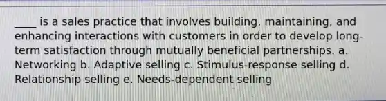 ____ is a sales practice that involves building, maintaining, and enhancing interactions with customers in order to develop long-term satisfaction through mutually beneficial partnerships. a. Networking b. Adaptive selling c. Stimulus-response selling d. Relationship selling e. Needs-dependent selling