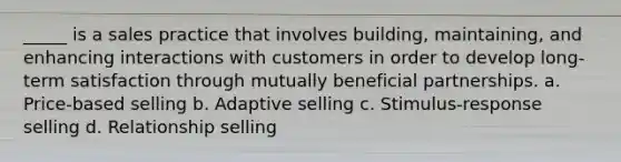 _____ is a sales practice that involves building, maintaining, and enhancing interactions with customers in order to develop long-term satisfaction through mutually beneficial partnerships. a. Price-based selling b. Adaptive selling c. Stimulus-response selling d. Relationship selling