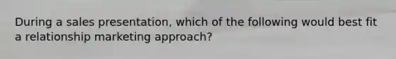 During a sales presentation, which of the following would best fit a relationship marketing approach?