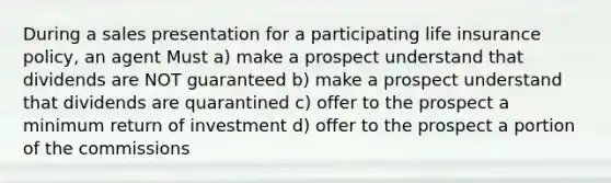 During a sales presentation for a participating life insurance policy, an agent Must a) make a prospect understand that dividends are NOT guaranteed b) make a prospect understand that dividends are quarantined c) offer to the prospect a minimum return of investment d) offer to the prospect a portion of the commissions