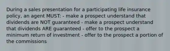 During a sales presentation for a participating life insurance policy, an agent MUST: - make a prospect understand that dividends are NOT guaranteed - make a prospect understand that dividends ARE guaranteed - offer to the prospect a minimum return of investment - offer to the prospect a portion of the commissions