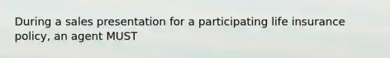 During a sales presentation for a participating life insurance policy, an agent MUST