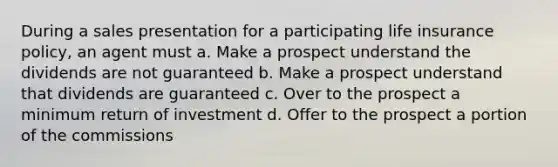 During a sales presentation for a participating life insurance policy, an agent must a. Make a prospect understand the dividends are not guaranteed b. Make a prospect understand that dividends are guaranteed c. Over to the prospect a minimum return of investment d. Offer to the prospect a portion of the commissions