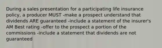 During a sales presentation for a participating life insurance policy, a producer MUST -make a prospect understand that dividends ARE guaranteed -include a statement of the insurer's AM Best rating -offer to the prospect a portion of the commissions -include a statement that dividends are not guaranteed