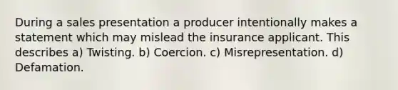 During a sales presentation a producer intentionally makes a statement which may mislead the insurance applicant. This describes a) Twisting. b) Coercion. c) Misrepresentation. d) Defamation.