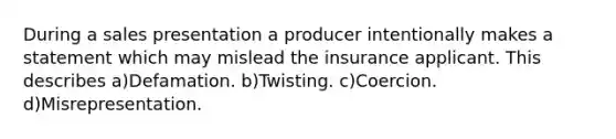 During a sales presentation a producer intentionally makes a statement which may mislead the insurance applicant. This describes a)Defamation. b)Twisting. c)Coercion. d)Misrepresentation.