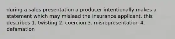 during a sales presentation a producer intentionally makes a statement which may mislead the insurance applicant. this describes 1. twisting 2. coercion 3. misrepresentation 4. defamation