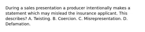 During a sales presentation a producer intentionally makes a statement which may mislead the insurance applicant. This describes? A. Twisting. B. Coercion. C. Misrepresentation. D. Defamation.