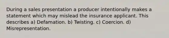 During a sales presentation a producer intentionally makes a statement which may mislead the insurance applicant. This describes a) Defamation. b) Twisting. c) Coercion. d) Misrepresentation.