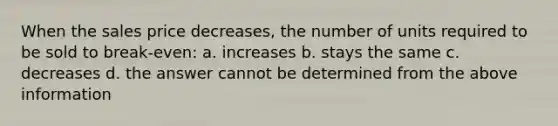 When the sales price decreases, the number of units required to be sold to break-even: a. increases b. stays the same c. decreases d. the answer cannot be determined from the above information