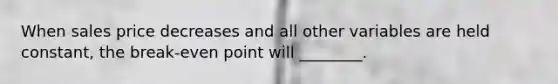 When sales price decreases and all other variables are held constant, the break-even point will ________.