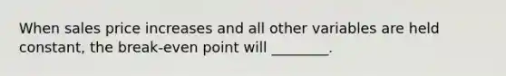 When sales price increases and all other variables are held constant, the break-even point will ________.