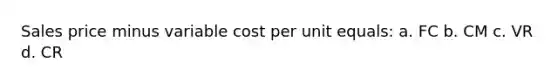 Sales price minus variable cost per unit equals: a. FC b. CM c. VR d. CR