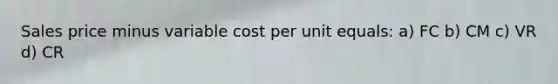 Sales price minus variable cost per unit equals: a) FC b) CM c) VR d) CR