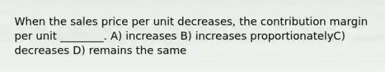 When the sales price per unit decreases, the contribution margin per unit ________. A) increases B) increases proportionatelyC) decreases D) remains the same