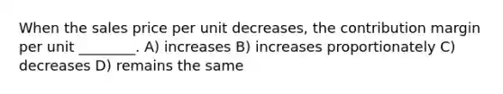 When the sales price per unit decreases, the contribution margin per unit ________. A) increases B) increases proportionately C) decreases D) remains the same