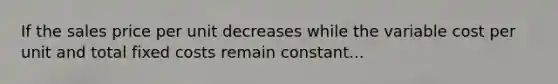 If the sales price per unit decreases while the variable cost per unit and total fixed costs remain constant...