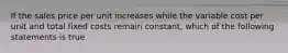 If the sales price per unit increases while the variable cost per unit and total fixed costs remain constant, which of the following statements is true