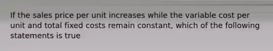 If the sales price per unit increases while the variable cost per unit and total fixed costs remain constant, which of the following statements is true