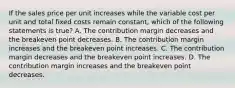 If the sales price per unit increases while the variable cost per unit and total fixed costs remain constant, which of the following statements is true? A. The contribution margin decreases and the breakeven point decreases. B. The contribution margin increases and the breakeven point increases. C. The contribution margin decreases and the breakeven point increases. D. The contribution margin increases and the breakeven point decreases.