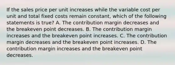 If the sales price per unit increases while the variable cost per unit and total fixed costs remain constant, which of the following statements is true? A. The contribution margin decreases and the breakeven point decreases. B. The contribution margin increases and the breakeven point increases. C. The contribution margin decreases and the breakeven point increases. D. The contribution margin increases and the breakeven point decreases.