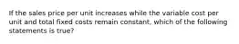 If the sales price per unit increases while the variable cost per unit and total fixed costs remain constant, which of the following statements is true?