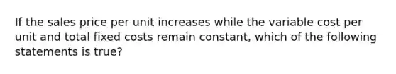 If the sales price per unit increases while the variable cost per unit and total fixed costs remain constant, which of the following statements is true?