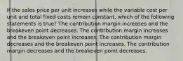 If the sales price per unit increases while the variable cost per unit and total fixed costs remain constant, which of the following statements is true? The contribution margin increases and the breakeven point decreases. The contribution margin increases and the breakeven point increases. The contribution margin decreases and the breakeven point increases. The contribution margin decreases and the breakeven point decreases.