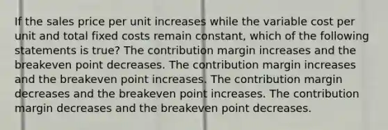 If the sales price per unit increases while the variable cost per unit and total fixed costs remain constant, which of the following statements is true? The contribution margin increases and the breakeven point decreases. The contribution margin increases and the breakeven point increases. The contribution margin decreases and the breakeven point increases. The contribution margin decreases and the breakeven point decreases.