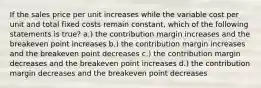 If the sales price per unit increases while the variable cost per unit and total fixed costs remain constant, which of the following statements is true? a.) the contribution margin increases and the breakeven point increases b.) the contribution margin increases and the breakeven point decreases c.) the contribution margin decreases and the breakeven point increases d.) the contribution margin decreases and the breakeven point decreases