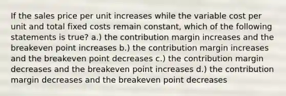 If the sales price per unit increases while the variable cost per unit and total fixed costs remain constant, which of the following statements is true? a.) the contribution margin increases and the breakeven point increases b.) the contribution margin increases and the breakeven point decreases c.) the contribution margin decreases and the breakeven point increases d.) the contribution margin decreases and the breakeven point decreases