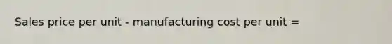 Sales price per unit - manufacturing cost per unit =