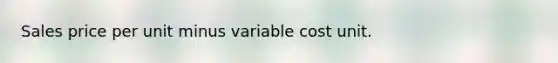 Sales price per unit minus variable cost unit.