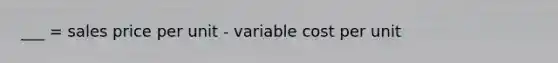 ___ = sales price per unit - variable cost per unit